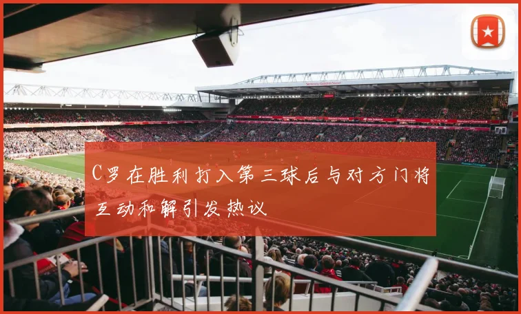 C罗在胜利打入第三球后与对方门将互动和解引发热议